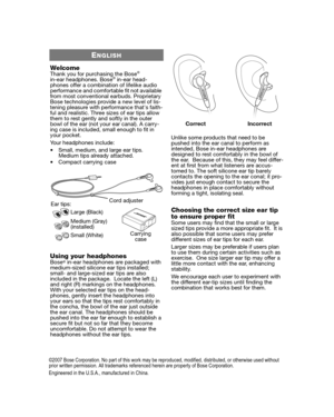 Page 2ENGLISH
WelcomeThank you for purchasing the Bose®in-ear headphones. Bose® in-ear head-
phones offer a combination of lifelike audio 
performance and comfortable fit not available 
from most conventional earbuds. Proprietary 
Bose technologies provide a new level of lis-
tening pleasure with performance thats faith-
ful and realistic. Three sizes of ear tips allow 
them to rest gently and softly in the outer 
bowl of the ear (not your ear canal). A carry-
ing case is included, small enough to fit in 
your...