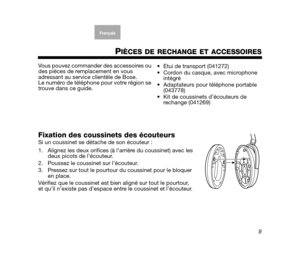 Page 299
EnglishFrançaisFrançais
Dansk Español ItalianoSvenska
Nederlands
PIÈCES DE RECHANGE ET ACCESSOIRES
Vous pouvez commande r des accessoires ou 
des pièces de remp lacement en vous 
adressant au service clientèle de Bose. 
Le numéro de téléphone pour votre région se 
trouve dans ce guide.
Fixation des coussinets des écouteursSi un coussinet se dét ache de son écouteur :
1. Alignez les deux orifices (à l’arrière du coussinet) avec les  deux picots de l’écouteur.
2. Poussez le coussinet sur l’écouteur.
3....