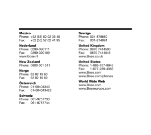 Page 33EnglishDeutschFrançais
Dansk Español ItalianoSvenska
Nederlands
Mexico
Phone: +52 (55) 52 02 35 45
Fax: +52 (55) 52 02 41 95
Nederland
Phone: 0299-390111
Fax: 0299-390109
www.Bose.nl
New Zealand
Phone: 0800 501 511
Norge
Phone: 62 82 15 60
Fax: 62 82 15 69
Österreich
Phone: 01-60404340
Fax: 01-604043423
Schweiz
Phone: 061-9757733
Fax: 061-9757744 Sverige
Phone: 031-878850
Fax: 031-274891
United Kingdom
Phone: 0870 7414500
Fax: 0870 7414545
www.Bose.co.uk
United States
Phone: 1-888-757-9943
Fax:...