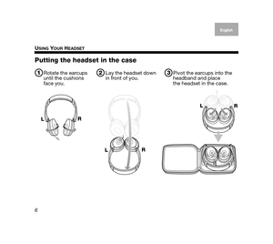 Page 6USING YOUR HEADSET
6
EnglishDeutsch
Français Dansk Español
Italiano
Svenska Nederlands
Putting the headset in the case
3Pivot the earcups into the 
headband and place 
the headset in the case.2Lay the headset down 
in front of you.1Rotate the earcups 
until the cushions 
face you.
L R
L R L
R
00.Johnson.book  Page 6  Wednesday, August 1, 2007  1:40 PM 