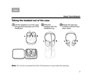 Page 77
U
SING YOUR HEADSET
EnglishDeutsch
Français
Dansk Español ItalianoSvenska
Nederlands
Taking the headset out of the case
Note:  Do not try to exceed the limits of th e pivots or over-rotate the earcups. 
1Lift the headset out of the case 
and pivot the earcups out of the 
headband.2Hold the 
headset with the 
headband up.3Rotate the earcups 
until the cushions face 
each other.
L R
L R
L
R
00.Johnson.book  Page 7  Wednesday, August 1, 2007  1:40 PM 