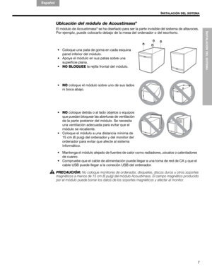 Page 27INSTALACIÓN DEL SISTEMA
7
INSTALACIÓN DEL SISTEMA
English FrançaisEspañol
Ubicación del módulo de Acoustimass®
El módulo de Acoustimass® se ha diseñado para ser la parte invisible del sistema de altavoces. 
Por ejemplo, puede colocarlo debajo de la mesa del ordenador o del escritorio.
PRECAUCIÓN:No coloque monitores de ordenador, disquetes, discos duros u otros soportes 
magnéticos a menos de 15 cm (6 pulg) del módulo Acoustimass. El campo magnético producido 
por el módulo puede borrar los datos de los...