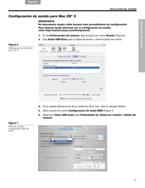 Page 31INSTALACIÓN DEL SISTEMA
11
INSTALACIÓN DEL SISTEMA
English FrançaisEspañol
Configuración de sonido para Mac OS® X
IMPORTANTE
No desconecte ningún cable durante este procedimiento de configuración.
Para obtener ayuda adicional con la configuración de sonido, 
visite http://owners.bose.com/Companion5.
1.En las Preferencias del sistema, abra el panel de control Sonido (Figura 6).
2.ElijaAudio USB Bose para la salida de sonido y cierre el panel de control.
Figura 6
Preferencias de sonido de 
Mac OS® X
3.En...