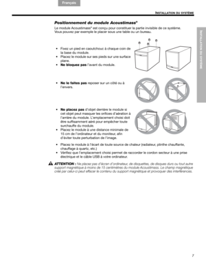 Page 45INSTALLATION DU SYSTÈME
7
INSTALLATION DU SYSTÈME
English FrançaisEspañol
Positionnement du module Acoustimass®
Le module Acoustimass® est conçu pour constituer la partie invisible de ce système. 
Vous pouvez par exemple le placer sous une table ou un bureau.
ATTENTION : Ne placez pas d’écran d’ordinateur, de disquettes, de disques durs ou tout autre 
support magnétique à moins de 15 centimètres du module Acoustimass. Le champ magnétique 
créé par celui-ci peut effacer le contenu du support magnétique et...
