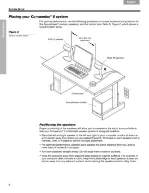 Page 86
SYSTEM
 SETUP
!! S
YSTEM SETUP
English Français Español
Placing your Companion® 5 system
For optimal performance, use the following guidelines to choose locations and positions for 
the Acoustimass® module, speakers, and the control pod. Refer to Figure 2, which shows a 
typical system setup.
Figure 2
Typical system setup
24 in (61 cm)
maximum
Acoustimass module Left (L) speaker
Right (R) speaker
Control pod
Positioning the speakers
Proper positioning of the speakers will allow you to experience the...