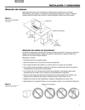 Page 197
!#$%&()*%)+#,-*./01&2 2 34!5
English FrançaisEspañol
INSTALACIÓN Y CONEXIONES
Ubicación del sistema
Siga estas directrices como  orientación si desea ubicar  los altavoces y el módulo 
Acoustimass® para obtener un rendimient o extraordinario (Figura 2). Pruebe a instalar el 
sistema donde le resulte más cómodo y do nde obtenga el sonido que más le gusta .
Figura 2
Ubicación recomendada 
del sistema
8 cm 
(3 pulg.)
 como mínimo
15 cm 
(6 pulg.)
 como mínimo Módulo Acoustimass
Altavoces
Ubicación del...