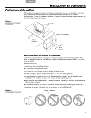 Page 317
!#$%&()*%)+#,-*./01&2 2 34!5
English FrançaisEspañol
INSTALLATION ET CONNEXIONS
Positionnement du système
Afin d’obtenir des pe rformances optimales, te nez compte des recommandations suivantes 
pour déterminer  l’emplacement et le  positionnement des ence intes et du module 
Acoustimass
® (Figure 2). Installez le  système à l’endroit le plus pratiqu e et le plus adapté à en 
tirer les meilleures performances .
Figure 2
Emplacement du système 
recommandé
8 cm
minimum
15 cm
minimum Module Acoustimass...