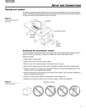 Page 77
!#$%&()*%)+#,-*./01&2 2 34!5
English FrançaisEspañol
SETUP AND CONNECTIONS
Placing your system
The following guidelines are offered as an ai d in placing the speakers and the Acoustimass®
module to provide outstanding perfor mance (Figure 2). Feel free to set up the system where it 
is most convenient and provides the sound you enjoy.
Figure 2
Recommended system 
placement
3 inches 
(8 cm)
minimum
6 inches 
(15 cm)
minimum Acoustimass module
Speakers
Positioning the Acoustimass® module
The Acoustimass...