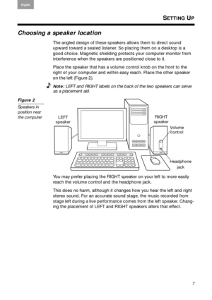 Page 7Arabic
S. Chin
Thai Korean
Nederlands
7
English Français
Español
SETTING UP
Choosing a speaker location
The angled design of these speakers allows them to direct sound 
upward toward a seated listener. So placing them on a desktop is a 
good choice. Magnetic shielding protects your computer monitor from   
interference when the speakers are positioned close to it.
Place the speaker that has a volume  contr
 ol knob on the front to the 
right of your computer and within  easy reach. Place the other...