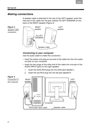 Page 8SETTING UP
8
English
Français Español
Making connections
A speaker cable is attached to the rear of the LEFT speaker. Insert the 
free end of this cable into the jack marked TO LEFT SPEAKER on the 
back of the RIGHT speaker ( Figure 3). 
Figure 3
Speaker cable 
connection 
Speaker cable LEFT
speaker 
RIGHT 
speaker 
TO LEFT 
SPEAKER 
Connecting to your computer
Use the audio cable to make this connection.
 Insert the stereo mini plug at one end of the cable into the mini audio  out jack on  your...