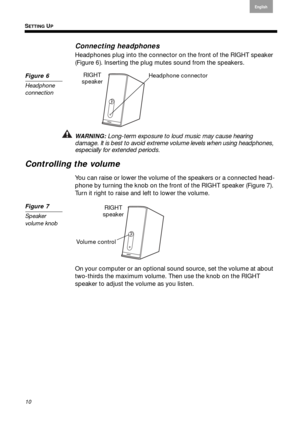 Page 10SETTING UP
10
English
Français Español
Connecting headphones
Headphones plug into the connector  on the front of the RIGHT speaker  
( Figure 6 ). Inserting the plug mute s sound fr
 om the speakers.
Figure 6
Headphone 
connection
Headphone connectorRIGHT 
speaker
WARNING: Long-term exposure to loud music may cause hearing damage. It is best to avoid extreme vo lume levels when using headphones, 
especially for extended periods.
Controlling the volume
You can raise or lower the volume of the speakers or...