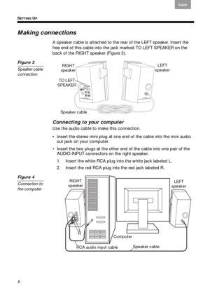 Page 8SETTING UP
8
English
Français Español
Making connections
A speaker cable is attached to the rear of the LEFT speaker. Insert the 
free end of this cable into the jack marked TO LEFT SPEAKER on the 
back of the RIGHT speaker ( Figure 3). 
Figure 3
Speaker cable 
connection 
Speaker cable LEFT
speaker 
RIGHT 
speaker 
TO LEFT 
SPEAKER 
Connecting to your computer
Use the audio cable to make this connection.
 Insert the stereo mini plug at one end of the cable into the mini audio  out jack on  your...