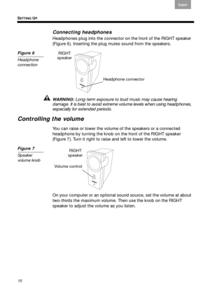 Page 10SETTING UP
10
English
Français Español
Connecting headphones
Headphones plug into the connector  on the front of the RIGHT speaker  
( Figure 6 ). Inserting the plug mute s sound fr
 om the speakers.
Figure 6
Headphone 
connection
Headphone connector
RIGHT 
speaker
WARNING: Long-term exposure to loud music may cause hearing damage. It is best to avoid extreme vo lume levels when using headphones, 
especially for extended periods.
Controlling the volume
You can raise or lower the volume  of the speakers...