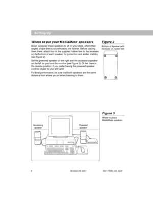 Page 66        October 29, 2001 AM177243_03_V.pdf
Figure 3
Where to place
MediaMate speakers
Powered
speaker Accessory
speaker
Setting Up
Where to put your MediaMate® speakers
Bose® designed these speakers to sit on your desk, where their
angled shape directs sound toward the listener. Before placing
them there, attach four of the supplied rubber feet to the recesses
on the bottom of each speaker, for protection and added stability
(see Figure 2).
Set the powered speaker on the right and the accessory speaker...