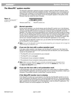 Page 19PDF259774_00 April 12, 2001 19
System Overview
The Wave/PC
™ system monitor
The Wave/PC application software includes a program called the Wave/PC Monitor which 
was installed during the software installation process. This program runs in the background 
whenever your computer is on and enables the computer-generated audio to play through 
your Wave/PC unit. A status icon (Figure 13) for this program appears in the portion of the 
Windows Task bar where the clock is located.
Figure 13
Location of the...