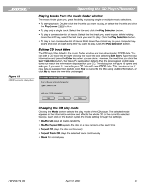 Page 21PDF259774_00 April 12, 2001 21
Operating the CD Player/Recorder
Playing tracks from the music ﬁnder window
The music ﬁnder gives you great ﬂexibility in playing single or multiple music selections.
• To start playback: Double-click the ﬁrst title you want to play, or select the ﬁrst title and click 
the Play/pause ( ) button.
•To play only a single track: Select the title and click the Play Selection button.
•To play a consecutive list of tracks: Select the ﬁrst track you want to play. While holding...