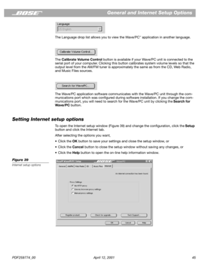 Page 45PDF259774_00 April 12, 2001 45
General and Internet Setup Options
The Language drop list allows you to view the Wave/PC™ application in another language.
The Calibrate Volume Control button is available if your Wave/PC unit is connected to the 
serial port of your computer. Clicking this button calibrates system volume levels so that the 
output level from the AM/FM tuner is approximately the same as from the CD, Web Radio, 
and Music Files sources.
The Wave/PC application software communicates with the...