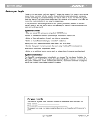 Page 6 
6 April 12, 2001 PDF259774_00 
System Setup
Before you begin 
Thank you for purchasing the Bose 
® 
 Wave/PC 
™ 
 interactive system. This system combines the 
power of your computer with the beneﬁts of award-winning patented acoustic waveguide 
speaker technology to provide an entirely new way to listen to music. The Wave/PC system 
gives you one-touch access to your favorite AM/FM or Internet radio stations, music ﬁles, and 
your entire music collection in one easy-to-use package.
To fully appreciate...