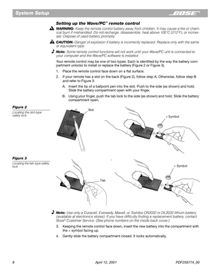 Page 8 
8 April 12, 2001 PDF259774_00 
System Setup 
Setting up the Wave/PC 
™ 
 remote control 
WARNING:  
Keep the remote control battery away from children. It may cause a ﬁre or chem-
ical burn if mishandled. Do not recharge, disassemble, heat above 100˚C (212˚F), or inciner-
ate. Dispose of used battery promptly.  
CAUTION:  
Danger of explosion if battery is incorrectly replaced. Replace only with the same 
or equivalent type. 
Note:  
Some remote control functions will not work until your Wave/PC unit...