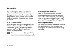 Page 20Operation
20 - English
Operating on battery power
Battery performance varies with the content played 
and loudness at which it is played. In typical usage, 
the Bose
®  SoundLink® Mini speaker battery lasts up 
to 12 hours.
Checking the battery
When the speaker is turned on, the battery indicator 
turns on for ten seconds, then turns off to conserve 
battery power. To check the battery charge level, 
press and hold Power 
 on the speaker and  
observe the battery indicator.
Green:...
