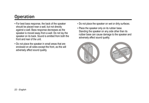 Page 22Operation
22 - English
• For best bass response, the back of the speaker 
should be placed near a wall, but not directly 
against a wall. Bass response decreases as the 
speaker is moved away from a wall. Do not lay the 
speaker on its back. Sound is emitted from both the 
front and rear of the unit.
•
 Do not place the speaker in small areas that are 
enclosed on all sides except the front, as this will 
adversely affect sound quality

.• Do not place the speaker on wet or dirty surfaces.
•
 Place the...