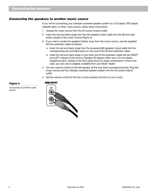 Page 86  December 20, 2001 AM262842_00_V.pdf
Connecting the speakers to another music source
If you will be connecting your Lifestyle® powered speaker system to a CD player, DVD player,
cassette deck, or other music source, follow these instructions:
1. Unplug the music source from the AC power (mains) outlet.
2. Insert the red and black plugs from the left speaker’s input cable into the left and right
audio outputs of the music source (Figure 4).
3. If you wish to locate the speakers farther away from the...