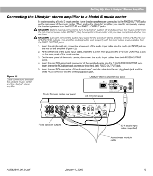 Page 15AM262840_00_V.pdf January 4, 2002 13Setting Up Your Lifestyle
® Stereo Amplifier
Connecting the Lifestyle® stereo ampliﬁer to a Model 5 music center
In systems using a Model 5 music center, home theater speakers are connected to the FIXED OUTPUT jacks 
on the rear panel of the music center. When adding the Lifestyle® ampliﬁer, you need to temporarily unplug 
the theater speakers from the FIXED R and FIXED L OUTPUT jacks.
CAUTION: Before making connections, turn the Lifestyle
® system off and disconnect...