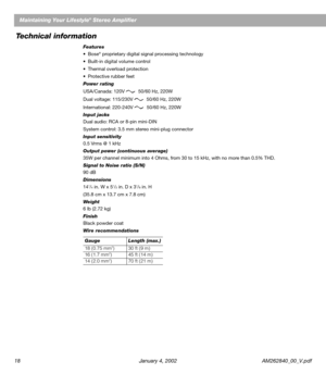 Page 2018 January 4, 2002 AM262840_00_V.pdfMaintaining Your Lifestyle
® Stereo Amplifier
Technical information
Features
•Bose® proprietary digital signal processing technology
•Built-in digital volume control
•Thermal overload protection
•Protective rubber feet
Power rating
USA/Canada: 120V  50/60 Hz, 220W
Dual voltage: 115/230V  50/60 Hz, 220W
International: 220-240V  50/60 Hz, 220W
Input jacks
Dual audio: RCA or 8-pin mini-DIN
System control: 3.5 mm stereo mini-plug connector
Input sensitivity
0.5 Vrms @ 1...