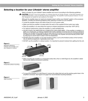 Page 7 
AM262840_00_V.pdf January 4, 2002 5 
Setting Up Your Lifestyle 
® 
 Stereo Amplifier 
Selecting a location for your Lifestyle 
® 
 stereo ampliﬁer 
Select a location for your Lifestyle 
®
 
 stereo ampliﬁer and mount it according to the following guidelines. 
CAUTION:  
DO NOT mount the ampliﬁer on surfaces that are not sturdy enough, or that have hazards con-
cealed behind them, such as electrical wiring or plumbing. The ampliﬁer must be placed indoors. It is nei-
ther designed nor tested for use...