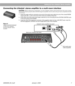 Page 9 
AM262840_00_V.pdf January 4, 2002 7 
Setting Up Your Lifestyle 
® 
 Stereo Amplifier 
Connecting the Lifestyle 
® 
 stereo ampliﬁer to a multi-room interface
CAUTION: Before making any connections, turn the Lifestyle® system off and disconnect the music center 
from the AC (mains) power outlet. DO NOT plug the ampliﬁer into an outlet until you have completed all other 
connections.
1. Insert the single multi-pin connector at one end of the audio input cable into one of the unused ROOM 
output jacks (B,...