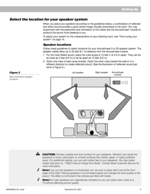 Page 7 AM262838_00_V.pdf December 20, 2001 5
Select the location for your speaker system
When you place your speakers according to the guidelines below, a combination of reflected
and direct sound provides a good stereo image virtually everywhere in the room. You may
experiment with the placement and orientation of the cubes and the Acoustimass
® module to
produce the sound most pleasing to you.
To adjust your system for the characteristics of your listening room, see “Fine-tuning your
system” on page 16....