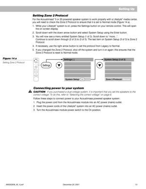 Page 15 AM262838_00_V.pdf December 20, 2001 13
Connecting power to your system
CAUTION:  If you purchased a dual-voltage system, it is important that you set the speakers to the
correct voltage. To do this, refer to “Selecting the correct voltage” on page 6.
Follow these steps to connect power to your Acoustimass powered speaker system:
1. Plug the power cord from the Acoustimass module into an AC power (mains) outlet.
2. Insert the power cords of the Lifestyle
® system into an AC power (mains) outlet.
3. Turn...