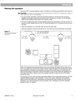 Page 5 
AM264271_00_V November 19, 2001 5 
Setting Up
Placing the speakers 
Place your 901 
® 
 powered speaker system according to the following guidelines (see Figure 2):  
CAUTION:  
To protect the high gloss ﬁnish, do not place a LIFESTYLE 
® 
 media/music center or 
other objects on top of the speakers. 
•For good stereo separation, place the powered speaker on the left and the accessory 
speaker on the right, along one wall of your room, spaced 4 to 12 feet (1.2–3.6 m) apart. 
Place the left speaker...