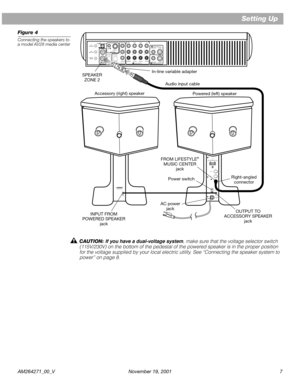 Page 7 
AM264271_00_V November 19, 2001 7 
Setting Up 
Figure 4 
Connecting the speakers to 
a model AV28 media center 
CAUTION:  
If you have a dual-voltage system 
, make sure that the voltage selector switch 
(115V/230V) on the bottom of the pedestal of the powered speaker is in the proper position 
for the voltage supplied by your local electric utility. See “Connecting the speaker system to 
power” on page 8.
®901® DIRECT REFLECTING®POWERED SPEAKER SYSTEM
100 - 120V~50/60Hz
350W MAX.
OUTPUT
TO
ACCESSORY...