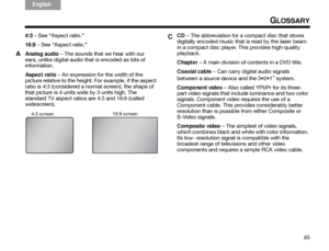 Page 69ItalianoSvenska
Deutsch Nederlands
English Français
Español
65
GLOSSARY
4:3 – See “Aspect ratio.”
16:9 – See “Aspect ratio.”
Analog audio – The sounds that we hear with our 
ears, unlike digital audio that is encoded as bits of 
information. 
Aspect ratio  – An expression for the width of the 
picture relative to the height. For example, if the aspect 
ratio is 4:3 (considered a normal screen), the shape of 
that picture is 4 units wide by 3 units high. The 
standard TV aspect ratios are 4:3 and 16:9...