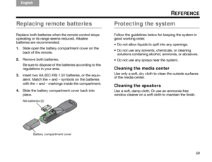 Page 63ItalianoSvenska
Deutsch Nederlands
English Français
Español
59
REFERENCE
Replacing remote batteries
Replace both batteries when the remote control stops 
operating or its range seems reduced. Alkaline 
batteries are recommended.
1.Slide open the battery compartment cover on the 
back of the remote.
2. Remove both batteries.
Be sure to dispose of the batteries according to the 
regulations in your area.
3. Insert two AA (IEC-R6) 1.5V batteries, or the equiv-
alent. Match the + and – symbols on the...