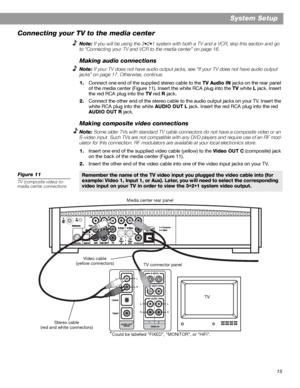 Page 1515
System Setup
Connecting your TV to the media center
Note: If you will be using the 3•2•1 system with both a TV and a VCR, skip this section and go 
to “Connecting your TV and VCR to the media center” on page 16.
Making audio connections
Note: If your TV does not have audio output jacks, see “If your TV does not have audio output 
jacks” on page 17. Otherwise, continue.
1.Connect one end of the supplied stereo cable to the TV Audio IN jacks on the rear panel 
of the media center (Figure 11). Insert the...