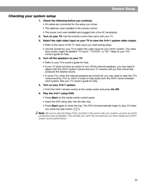 Page 2525
System Setup
Checking your system setup
1. Check the following before you continue:
• All cables are connected for the setup you chose.
• The batteries were installed in the remote control.
• The power cord was installed and plugged into a live AC receptacle.
2. Turn on your TV. Use the remote control that came with your TV.
3. Select the right video input on your TV to view the 3•2•1 system video output.
• Refer to the name of the TV video input you used during setup.
• Use the remote for your TV to...