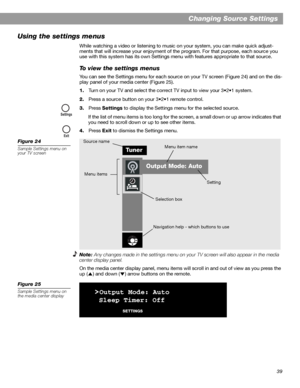 Page 3939
Changing Source Settings
Using the settings menus
While watching a video or listening to music on your system, you can make quick adjust-
ments that will increase your enjoyment of the program. For that purpose, each source you 
use with this system has its own Settings menu with features appropriate to that source.
To view the settings menus
You can see the Settings menu for each source on your TV screen (Figure 24) and on the dis-
play panel of your media center (Figure 25).
1.Turn on your TV and...