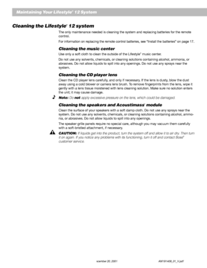 Page 3028 December 20, 2001 AM191409_01_V.pdf
Maintaining Your Lifestyle® 12 System
Cleaning the Lifestyle® 12 system
The only maintenance needed is cleaning the system and replacing batteries for the remote
control.
For information on replacing the remote control batteries, see “Install the batteries” on page 17.
Cleaning the music center
Use only a soft cloth to clean the outside of the Lifestyle® music center.
Do not use any solvents, chemicals, or cleaning solutions containing alcohol, ammonia, or...