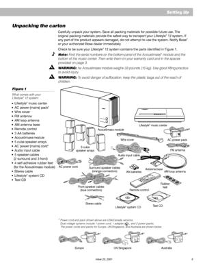 Page 7AM191409_01_V.pdf   December 20, 2001 5
Setting Up
Unpacking the carton
Carefully unpack your system. Save all packing materials for possible future use. The
original packing materials provide the safest way to transport your Lifestyle® 12 system. If
any part of the product appears damaged, do not attempt to use the system. Notify Bose®
or your authorized Bose dealer immediately.
Check to be sure your Lifestyle
® 12 system contains the parts identified in Figure 1.
Note: Find the serial numbers on the...