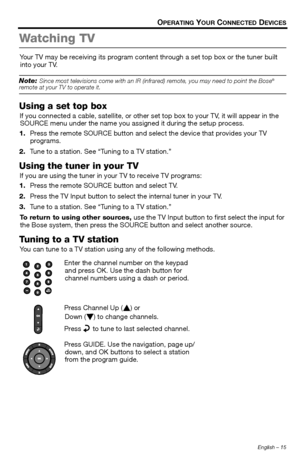 Page 15English – 15
OPERATING YOUR CONNECTED DEVICES
Wa t c h i n g  T V
Your TV may be receiving its program content through a set top box or the tuner built 
into your TV.
Note: Since most televisions come wi th an IR (infrared) remote, you may need to point the Bose® remote at your TV to operate it.
Using a set top box
If you connected a cable, satel lite, or other set top box to your TV, it will appear in the 
SOURCE menu under the name you assigned it during the setup process.
1. Press the remote SOURCE...