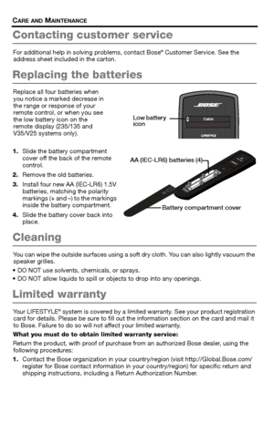 Page 3030 – English
CARE AND MAINTENANCE
Contacting customer service
For additional help in solving problems, contact Bose® Customer Service. See the 
address sheet included in the carton.
Replacing the batteries
Replace all four batteries when  you notice a marked decrease in 
the range or response of your 
remote control, or when you see 
the low battery icon on the 
remote display (235/135 and 
V35/V25 systems only).
1. Slide the battery compartment 
cover off the back of the remote 
control.
2. Remove the...