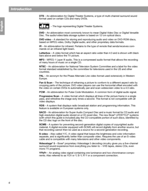 Page 66
Introduction
English
DTS – An abbreviation for Digital Theater Systems, a type of multi-channel surround sound 
format used on certain CDs and many DVDs.
– The logo representing Digital Theater Systems.
DVD – An abbreviation most commonly known to mean Digital Video Disc or Digital Versatile 
Disc. The audio/video/data storage system is based on 12-cm optical discs.
DVD video – A standard for storing and reproducing audio and video on DVD-ROM discs, 
based on MPEG video, Dolby Digital audio, and other...