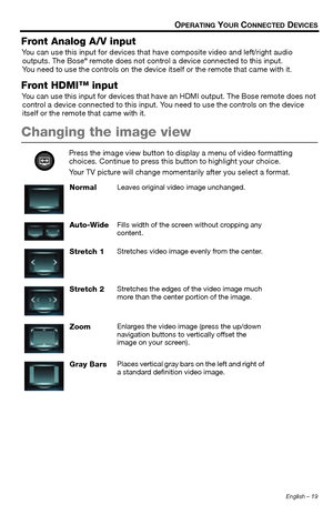 Page 19English – 19
OPERATING YOUR CONNECTED DEVICES
Front Analog A/V input
You can use this input for devices that have composite video and left/right audio 
outputs. The Bose® remote does not control a device connected to this input. 
You need to use the controls on the device it self or the remote that came with it.
Front HDMI™ input
You can use this input for devices that have an HDMI output. The Bose remote does not 
control a device connected to this input. You need to use the controls on the device...