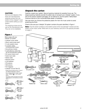 Page 7        AM187718_01_V.pdf         December 20, 2001 5
Setting Up
Unpack the carton
Carefully unpack your system. Save all packing materials for possible future use. The
original packing materials provide the safest way to transport your Lifestyle® system. If any
part of the product appears damaged, do not attempt to use the system. Notify Bose®
customer service or your authorized Bose dealer immediately.
Use care when you remove the protective plastic film from the music center to avoid
scratching the...