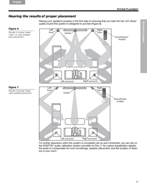 Page 11SYSTEM
 PLACEMENT
11
S
YSTEM PLACEMENT
English FrançaisEspañol
Hearing the results of proper placement
Placing your speakers properly is the first step to ensuring that you hear the full, rich, Bose®
quality sound this system is designed to provide (Figure 6).
Figure 6
Results of proper Jewel 
Cube® or cube speaker 
array placement
Left 
frontRight 
front
Center
Acoustimass
®
module
Right surround
Left surround
Figure 7
Results of proper single 
cube speaker placement
Left
frontRight
front
Center...