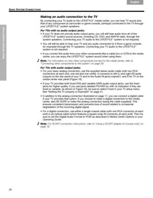 Page 2020
BASIC
 SYSTEM
 C
ONNECTIONS
 B
ASIC SYSTEM CONNECTIONS
English Français Español
Making an audio connection to the TV
By connecting your TV audio to the LIFESTYLE® media center, you can hear TV sound and 
that of any component (a camcorder or game console, perhaps) connected to the TV through 
your LIFESTYLE
® system speakers.
For TVs with no audio output jacks:
• If your TV does not provide audio output jacks, you will still hear audio from all of the 
LIFESTYLE
® system sound sources, including...