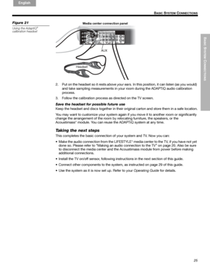 Page 25BASIC
 SYSTEM
 C
ONNECTIONS
25
B
ASIC SYSTEM CONNECTIONS
English FrançaisEspañol
Figure 21
Using the AdaptiQ®
calibration headset
AUX Media center connection panel
Headset
2. Put on the headset so it rests above your ears. In this position, it can listen (as you would) 
and take sampling measurements in your room during the ADAPTiQ audio calibration 
process. 
3. Follow the calibration process as directed on the TV screen.
Save the headset for possible future use
Keep the headset and discs together in...