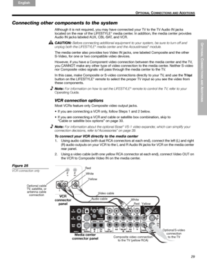 Page 29OPTIONAL
 C
ONNECTIONS AND
 ADDITIONS
29
 O
PTIONAL CONNECTIONS AND ADDITIONS
English FrançaisEspañol
Connecting other components to the system
Although it is not required, you may have connected your TV to the TV Audio IN jacks 
located on the rear of the LIFESTYLE® media center. In addition, the media center provides 
Audio IN jacks labeled AUX, CBL-SAT, and VCR. 
CAUTION: 
Before connecting additional equipment to your system, be sure to turn off and 
unplug both the LIFESTYLE® media center and the...